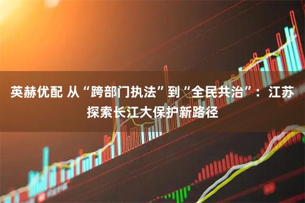 英赫优配 从“跨部门执法”到“全民共治”：江苏探索长江大保护新路径