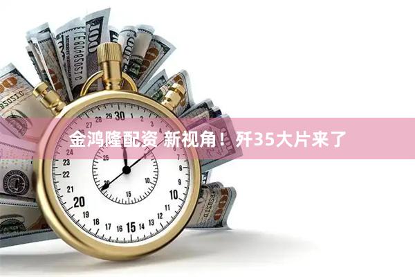 金鸿隆配资 新视角！歼35大片来了