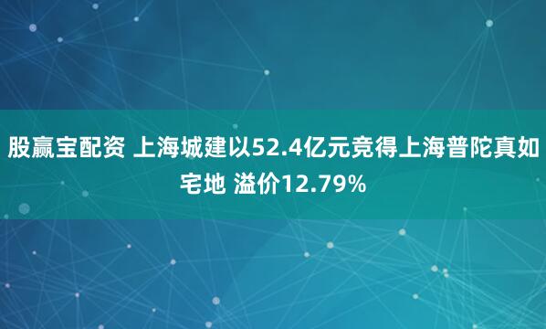股赢宝配资 上海城建以52.4亿元竞得上海普陀真如宅地 溢价12.79%