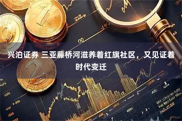 兴泊证券 三亚藤桥河滋养着红旗社区，又见证着时代变迁