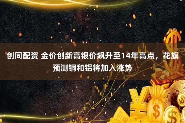 创同配资 金价创新高银价飙升至14年高点，花旗预测铜和铝将加入涨势