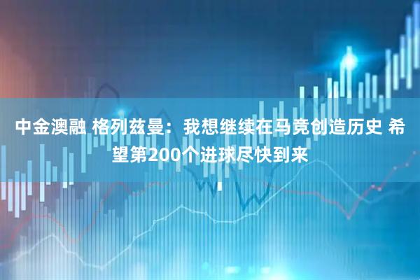 中金澳融 格列兹曼：我想继续在马竞创造历史 希望第200个进球尽快到来