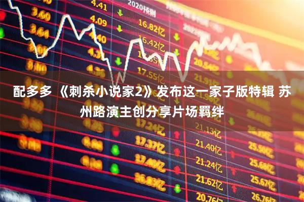 配多多 《刺杀小说家2》发布这一家子版特辑 苏州路演主创分享片场羁绊