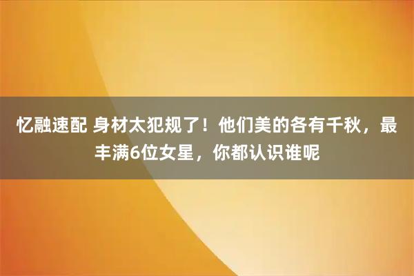 忆融速配 身材太犯规了！他们美的各有千秋，最丰满6位女星，你都认识谁呢