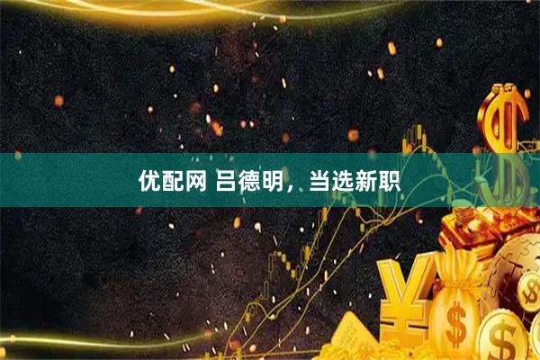 优配网 吕德明，当选新职