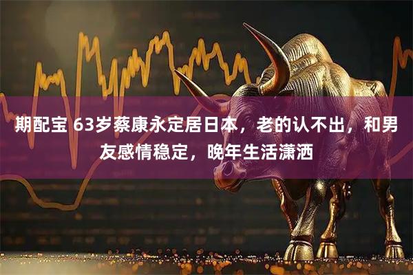 期配宝 63岁蔡康永定居日本，老的认不出，和男友感情稳定，晚年生活潇洒