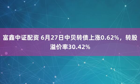 富鑫中证配资 6月27日中贝转债上涨0.62%，转股溢价率30.42%