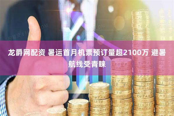 龙爵网配资 暑运首月机票预订量超2100万 避暑航线受青睐