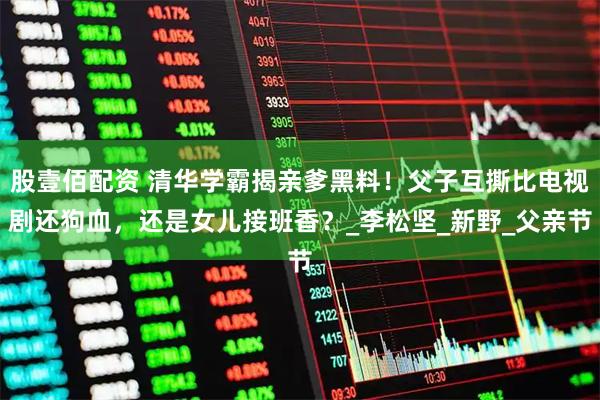 股壹佰配资 清华学霸揭亲爹黑料！父子互撕比电视剧还狗血，还是女儿接班香？_李松坚_新野_父亲节
