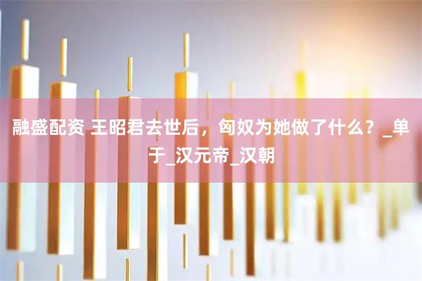 融盛配资 王昭君去世后，匈奴为她做了什么？_单于_汉元帝_汉朝