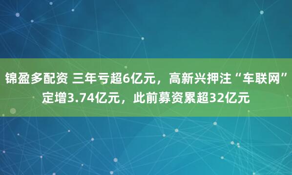 锦盈多配资 三年亏超6亿元，高新兴押注“车联网”定增3.74亿元，此前募资累超32亿元