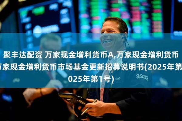 聚丰达配资 万家现金增利货币A,万家现金增利货币B: 万家现金增利货币市场基金更新招募说明书(2025年第1号)