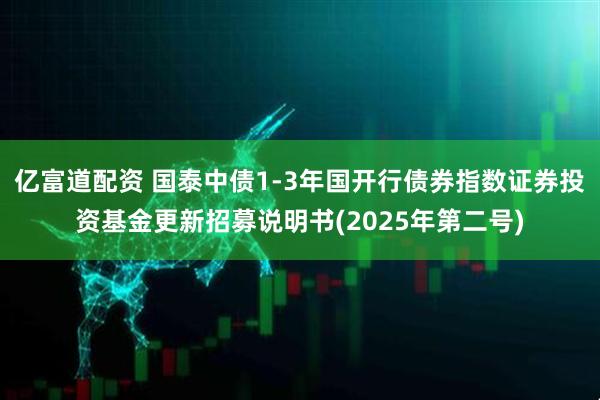 亿富道配资 国泰中债1-3年国开行债券指数证券投资基金更新招募说明书(2025年第二号)