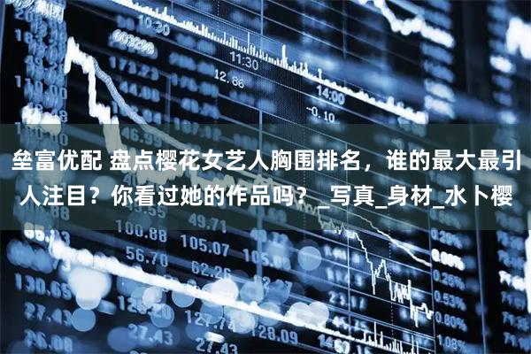 垒富优配 盘点樱花女艺人胸围排名，谁的最大最引人注目？你看过她的作品吗？_写真_身材_水卜樱