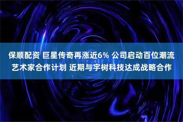 保顺配资 巨星传奇再涨近6% 公司启动百位潮流艺术家合作计划 近期与宇树科技达成战略合作
