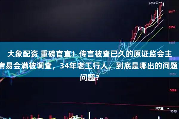 大象配资 重磅官宣！传言被查已久的原证监会主席易会满被调查，34年老工行人，到底是哪出的问题？