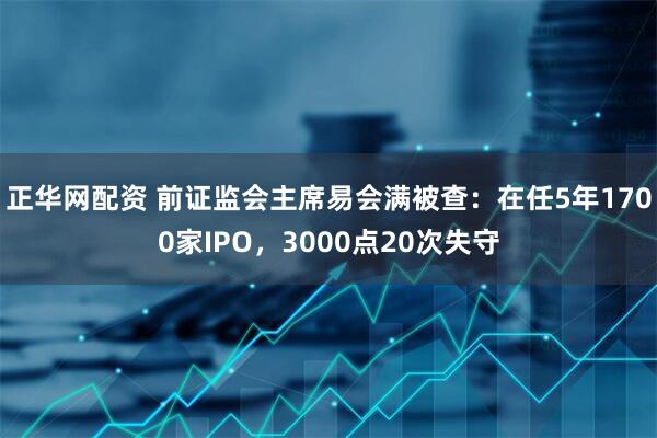 正华网配资 前证监会主席易会满被查：在任5年1700家IPO，3000点20次失守