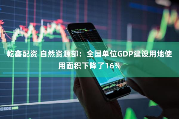 乾鑫配资 自然资源部：全国单位GDP建设用地使用面积下降了16%