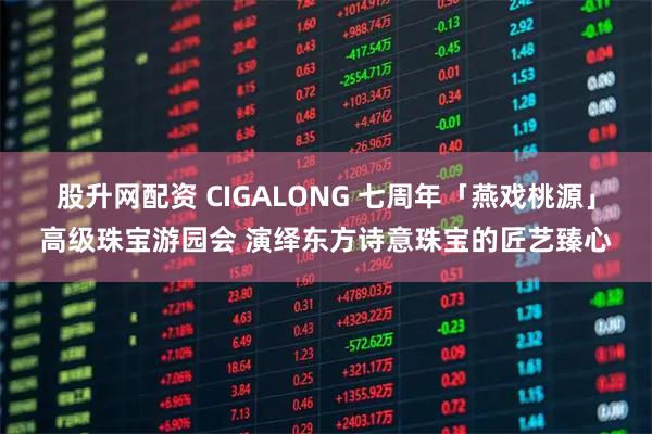 股升网配资 CIGALONG 七周年「燕戏桃源」高级珠宝游园会 演绎东方诗意珠宝的匠艺臻心