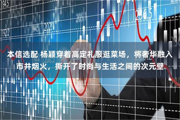 本信选配 杨颖穿着高定礼服逛菜场，将奢华融入市井烟火，撕开了时尚与生活之间的次元壁