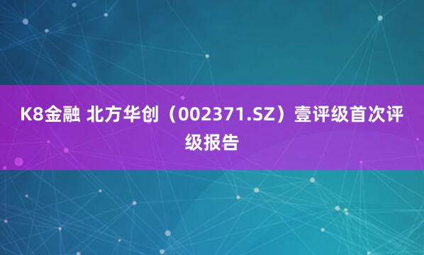 K8金融 北方华创（002371.SZ）壹评级首次评级报告